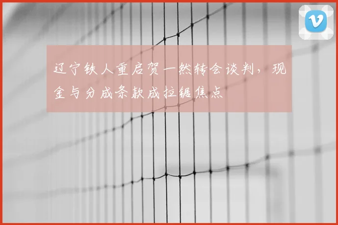 辽宁铁人重启贺一然转会谈判，现金与分成条款成拉锯焦点