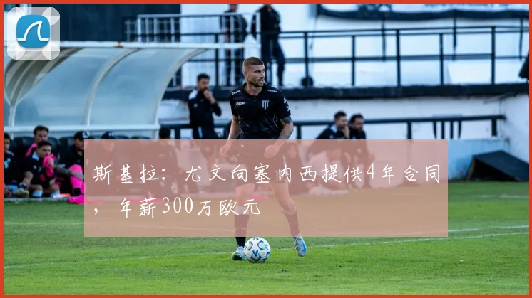 斯基拉：尤文向塞内西提供4年合同，年薪300万欧元