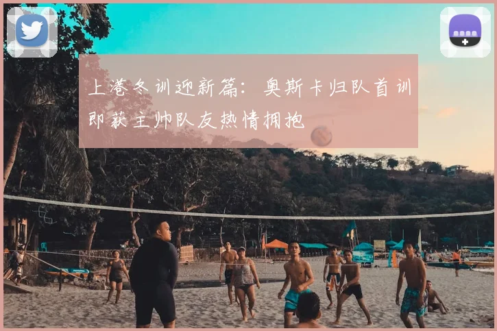上港冬训迎新篇：奥斯卡归队首训即获主帅队友热情拥抱
