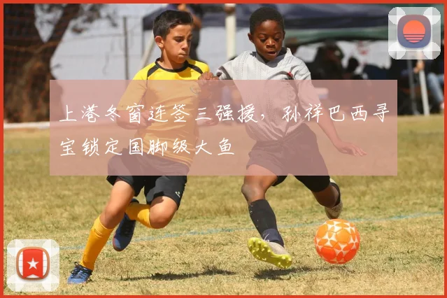 上港冬窗连签三强援，孙祥巴西寻宝锁定国脚级大鱼