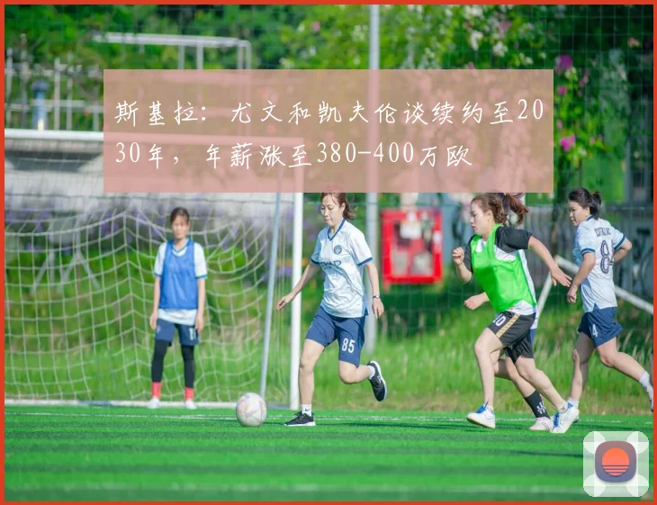 斯基拉：尤文和凯夫伦谈续约至2030年，年薪涨至380-400万欧