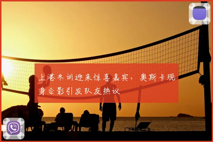 上港冬训迎来惊喜嘉宾，奥斯卡现身合影引发队友热议