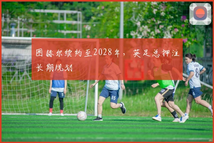 图赫尔续约至2028年，英足总押注长期规划