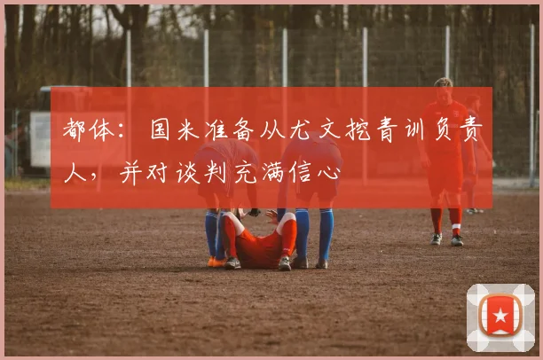 都体：国米准备从尤文挖青训负责人，并对谈判充满信心