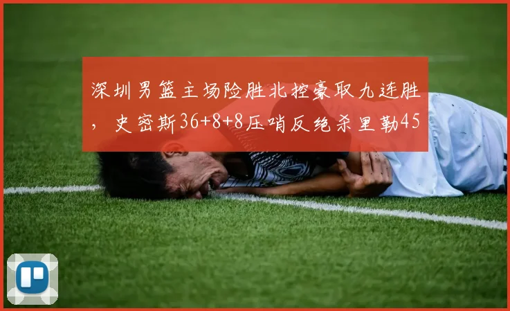 深圳男篮主场险胜北控豪取九连胜，史密斯36+8+8压哨反绝杀里勒45分