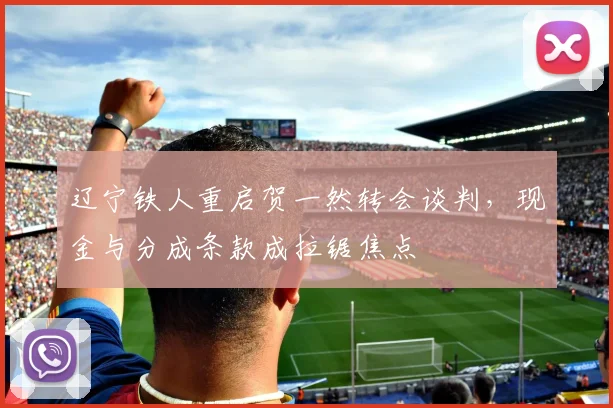 辽宁铁人重启贺一然转会谈判，现金与分成条款成拉锯焦点