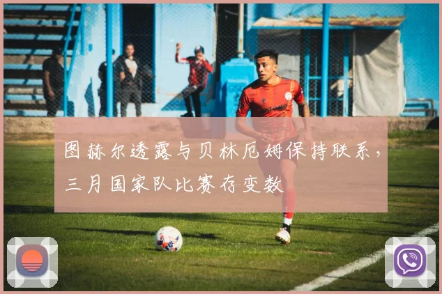 图赫尔透露与贝林厄姆保持联系，三月国家队比赛存变数