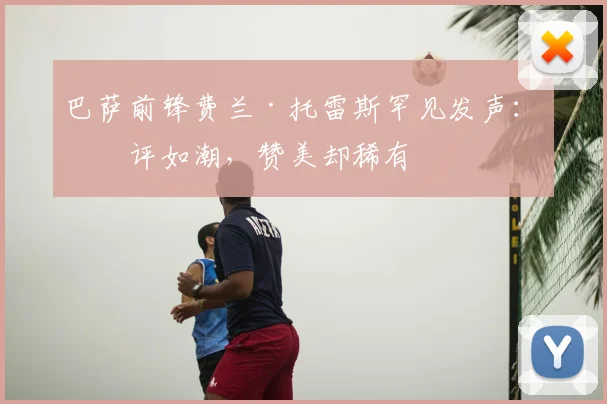 巴萨前锋费兰·托雷斯罕见发声：批评如潮，赞美却稀有