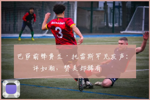 巴萨前锋费兰·托雷斯罕见发声：批评如潮，赞美却稀有