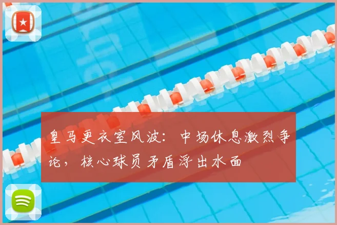 皇马更衣室风波：中场休息激烈争论，核心球员矛盾浮出水面