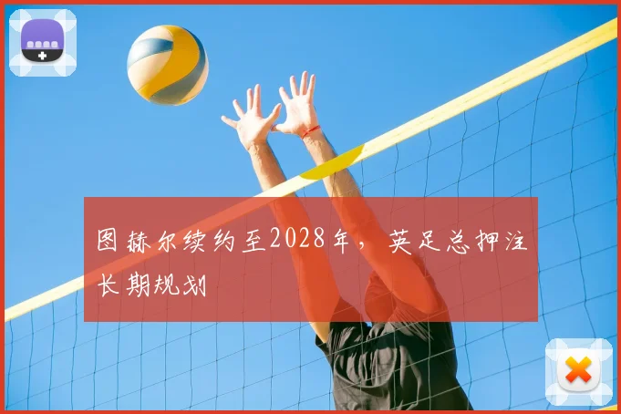 图赫尔续约至2028年，英足总押注长期规划