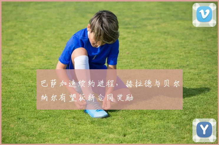 巴萨加速续约进程，赫拉德与贝尔纳尔有望获新合同奖励