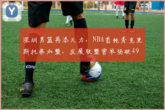 深圳男篮再添火力，NBA首轮秀克里斯托弗加盟，发展联盟曾单场砍49分