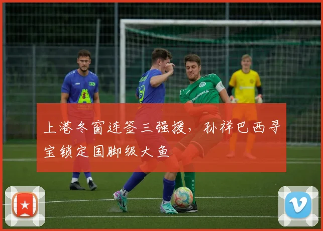 上港冬窗连签三强援，孙祥巴西寻宝锁定国脚级大鱼