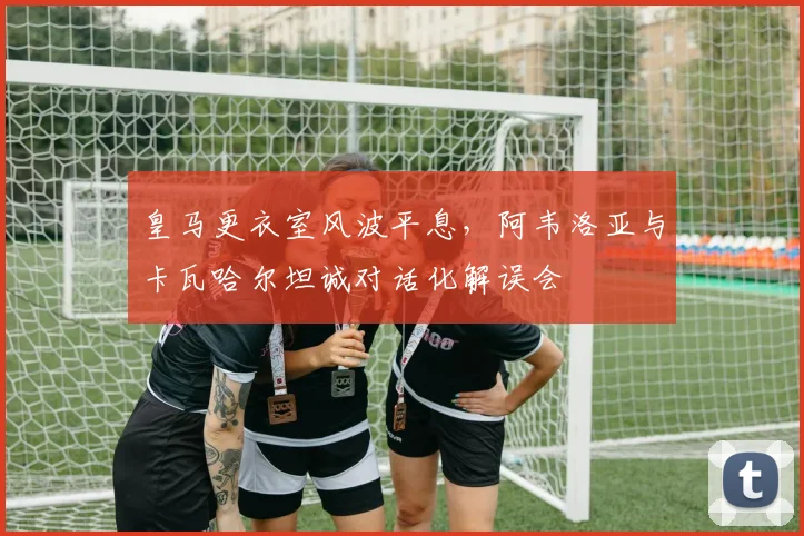 皇马更衣室风波平息，阿韦洛亚与卡瓦哈尔坦诚对话化解误会