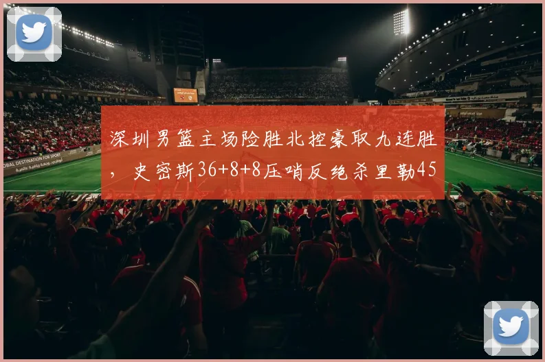 深圳男篮主场险胜北控豪取九连胜，史密斯36+8+8压哨反绝杀里勒45分