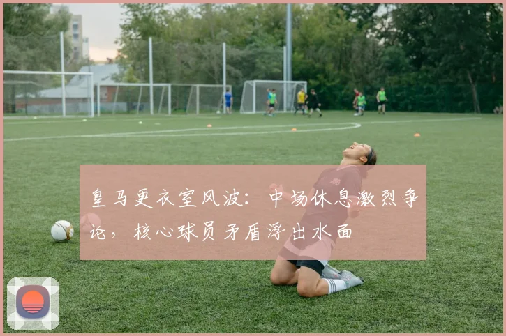 皇马更衣室风波：中场休息激烈争论，核心球员矛盾浮出水面