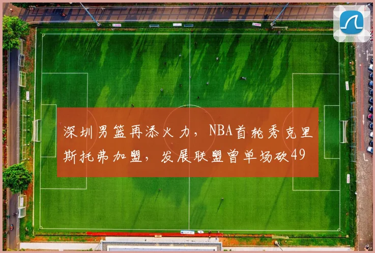 深圳男篮再添火力，NBA首轮秀克里斯托弗加盟，发展联盟曾单场砍49分
