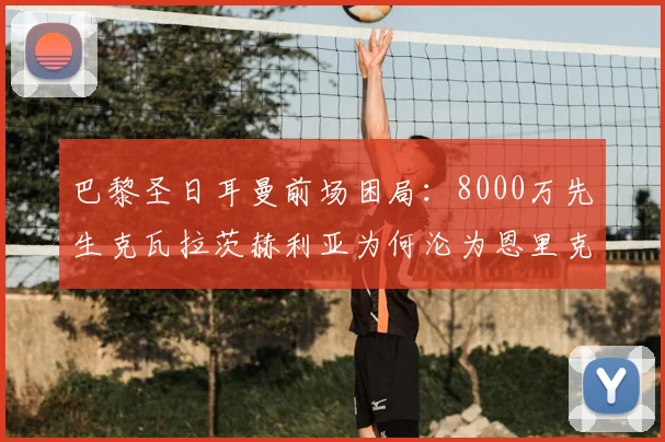 巴黎圣日耳曼前场困局：8000万先生克瓦拉茨赫利亚为何沦为恩里克战术轮换配角？