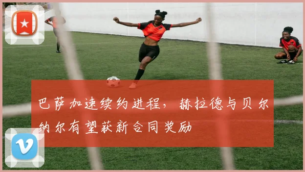 巴萨加速续约进程，赫拉德与贝尔纳尔有望获新合同奖励