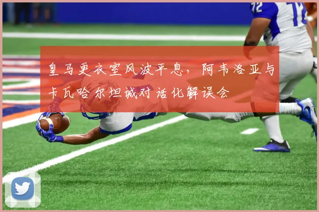 皇马更衣室风波平息，阿韦洛亚与卡瓦哈尔坦诚对话化解误会