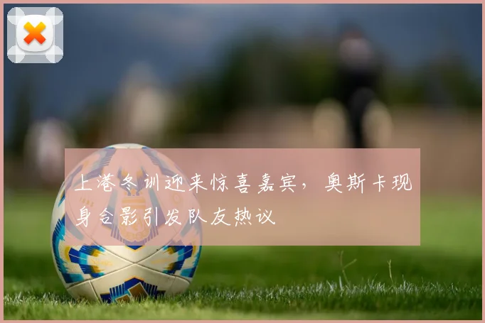 上港冬训迎来惊喜嘉宾，奥斯卡现身合影引发队友热议